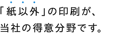 「紙以外」の印刷が、 当社の得意分野です。